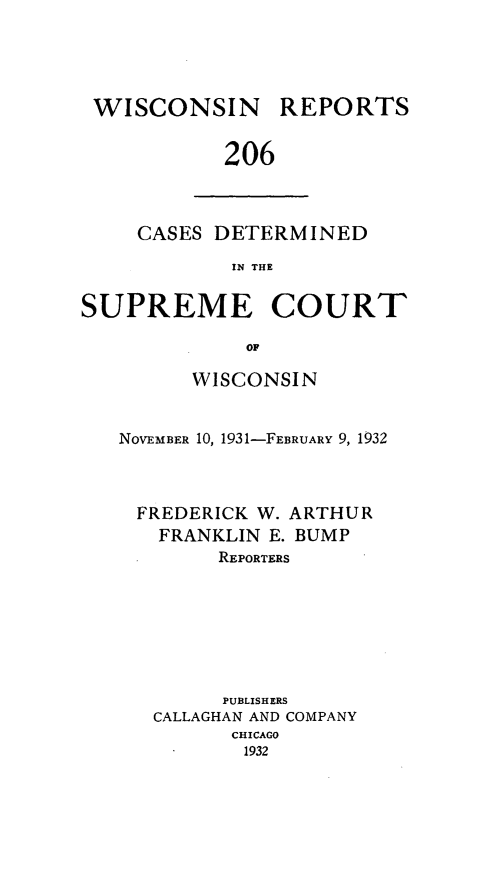 handle is hein.statereports/wirpts0206 and id is 1 raw text is: WISCONSIN REPORTS
206

CASES DETERMINED
IN THE

SUPREME COURT
OF
WISCONSIN
NOVEMBER 10, 1931-FEBRUARY 9, 1932
FREDERICK W. ARTHUR
FRANKLIN E. BUMP
REPORTERS
PUBLISHERS
CALLAGHAN AND COMPANY
CHICAGO
1932


