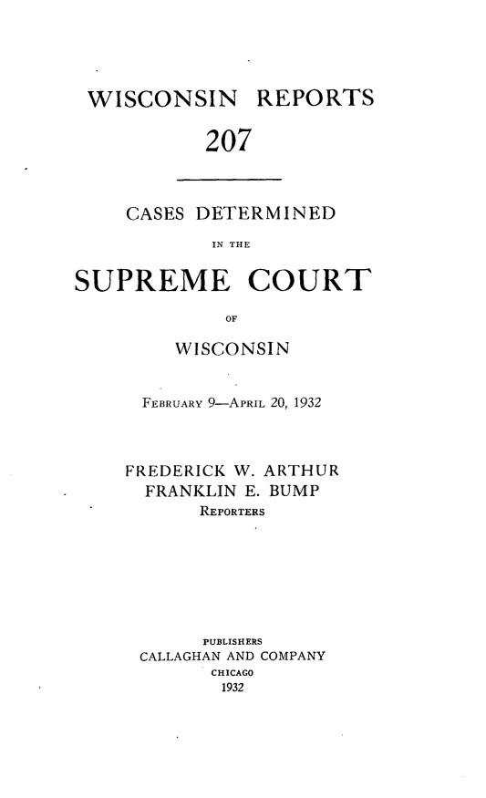 handle is hein.statereports/wirpts0207 and id is 1 raw text is: WISCONSIN

REPORTS

207

CASES DETERMINED
IN THE
SUPREME COURT
OF

WISCONSIN
FEBRUARY 9-APRIL 20, 1932
FREDERICK W. ARTHUR
FRANKLIN E. BUMP
REPORTERS
PUBLISHERS
CALLAGHAN AND COMPANY
CHICAGO
1932


