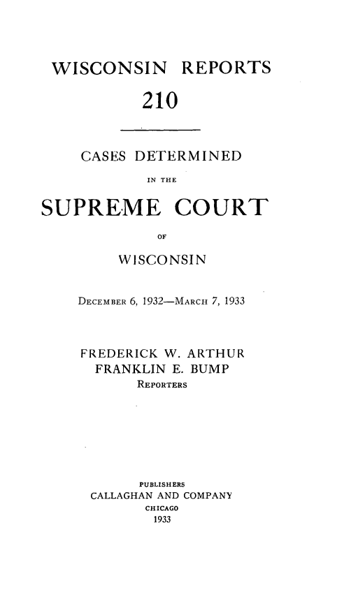 handle is hein.statereports/wirpts0210 and id is 1 raw text is: WISCONSIN

REPORTS

210

CASES DETERMINED
IN THE
SUPREME COURT
OF

WISCONSIN
DECEMBER 6, 1932-MARCH 7, 1933
FREDERICK W. ARTHUR
FRANKLIN E. BUMP
REPORTERS
PUBLISHERS
CALLAGHAN AND COMPANY
CHICAGO
1933


