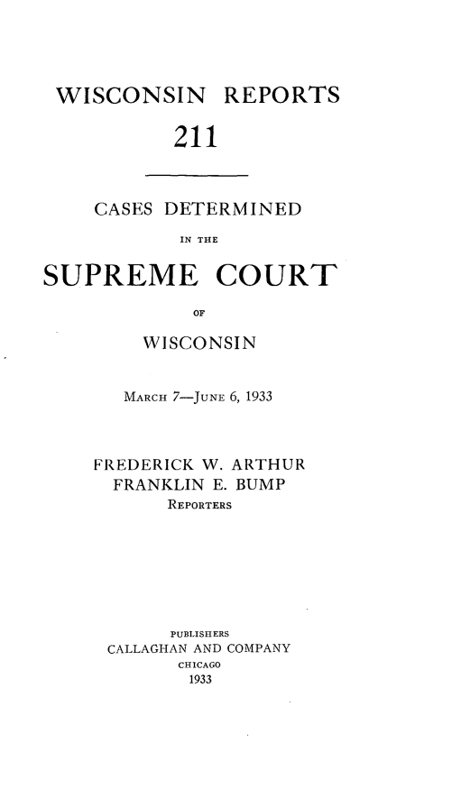 handle is hein.statereports/wirpts0211 and id is 1 raw text is: WISCONSIN REPORTS
211

CASES DETERMINED
IN THE

SUPREME COURT
OF
WISCONSIN

MARCH 7-JUNE 6, 1933
FREDERICK W. ARTHUR
FRANKLIN E. BUMP
REPORTERS
PUBLISHERS
CALLAGHAN AND COMPANY
CHICAGO
1933


