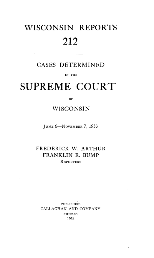 handle is hein.statereports/wirpts0212 and id is 1 raw text is: WISCONSIN

REPORTS

212

CASES DETERMINED
IN THE
SUPREME COURT
OF

WISCONSIN
JUNE 6-NOVEMBER 7, 1933
FREDERICK W. ARTHUR
FRANKLIN E. BUMP
REPORTERS
PUBLISHERS
CALLAGHAN AND COMPANY
CHICAGO
1934


