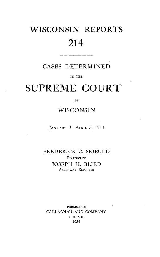 handle is hein.statereports/wirpts0214 and id is 1 raw text is: WISCONSIN

REPORTS

214

CASES DETERMINED
IN THE
SUPREME COURT
OF

WISCONSIN
JANUARY 9-APRIL 3, 1934
FREDERICK C. SEIBOLD
REPORTER
JOSEPH H. BLIED
ASSISTANT REPORTER
PUBLISHERS
CALLAGHAN AND COMPANY
CHICAGO
1934


