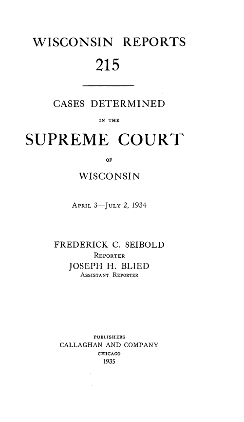 handle is hein.statereports/wirpts0215 and id is 1 raw text is: WISCONSIN

REPORTS

215

CASES DETERMINED
IN THE
SUPREME COURT
OF

WISCONSIN
APRIL 3-JULY 2, 1934
FREDERICK C. SEIBOLD
REPORTER
JOSEPH H. BLIED
ASSISTANT REPORTER
PUBLISHERS
CALLAGHAN AND COMPANY
CHICAGO
1935


