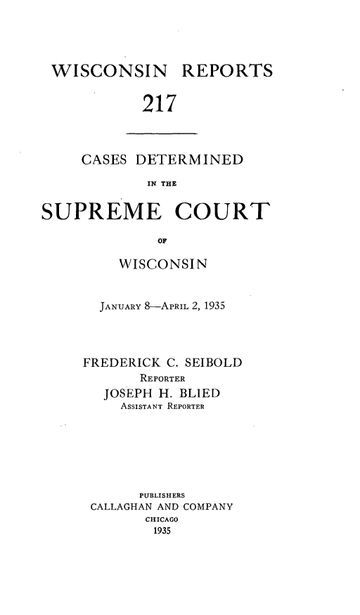 handle is hein.statereports/wirpts0217 and id is 1 raw text is: WISCONSIN

REPORTS

217

CASES DETERMINED
IN THE
SUPREME COURT
OF

WISCONSIN
JANUARY 8-APRIL 2, 1935
FREDERICK C. SEIBOLD
REPORTER
JOSEPH H. BLIED
ASSISTANT REPORTER
PUBLISHERS
CALLAGHAN AND COMPANY
CHICAGO
1935


