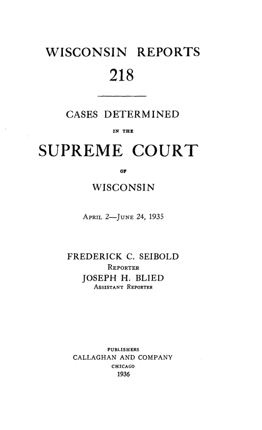 handle is hein.statereports/wirpts0218 and id is 1 raw text is: WISCONSIN

REPORTS

218

CASES DETERMINED
IN THE
SUPREME COURT
OF

WISCONSIN
APRIL 2-JUNE 24, 1935
FREDERICK C. SEIBOLD
REPORTER
JOSEPH H. BLIED
ASSISTANT REPORTER
PUBLISHERS
CALLAGHAN AND COMPANY
CHICAGO
1936



