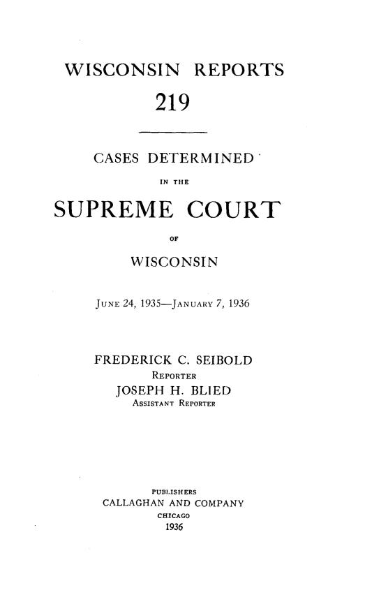 handle is hein.statereports/wirpts0219 and id is 1 raw text is: WISCONSIN

REPORTS

219

CASES DETERMINED'
IN THE
SUPREME COURT
OF

WISCONSIN
JUNE 24, 1935-JANUARY 7, 1936
FREDERICK C. SEIBOLD
REPORTER
JOSEPH H. BLIED
ASSISTANT REPORTER
PUBLISHERS
CALLAGHAN AND COMPANY
CHICAGO
1936


