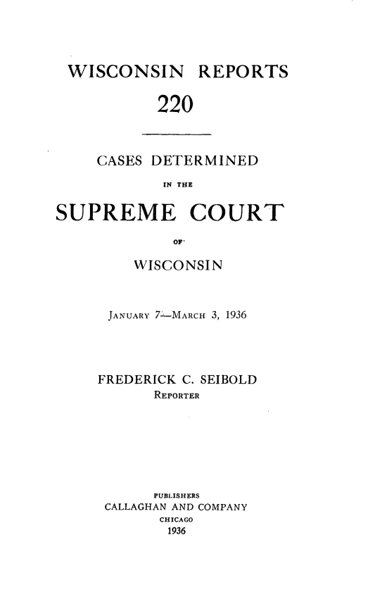 handle is hein.statereports/wirpts0220 and id is 1 raw text is: WISCONSIN

REPORTS

220

CASES DETERMINED
IN THE
SUPREME COURT
OF-

WISCONSIN
JANUARY 7-MARCH 3, 1936
FREDERICK C. SEIBOLD
REPORTER
PUBLISHERS
CALLAGHAN AND COMPANY
CHICAGO
1936



