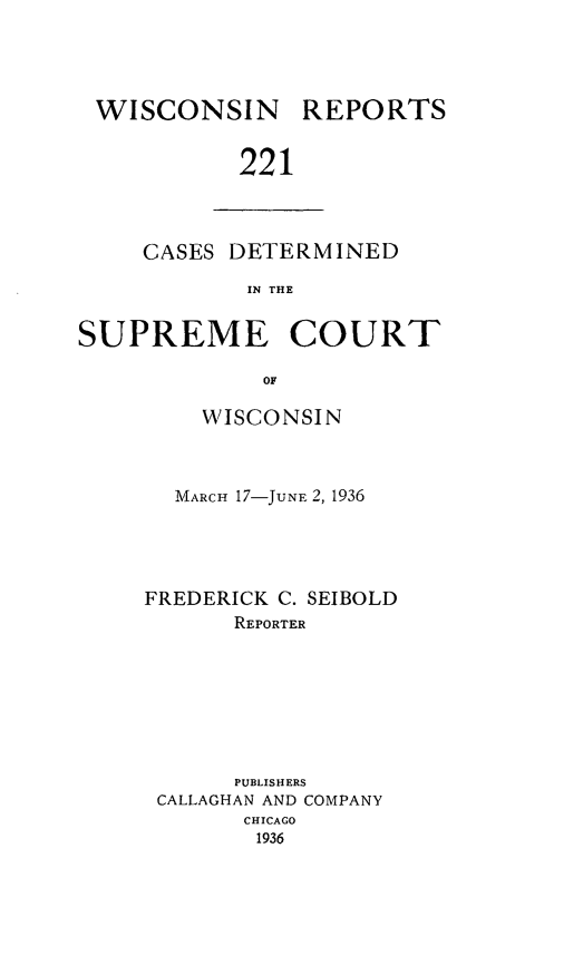 handle is hein.statereports/wirpts0221 and id is 1 raw text is: WISCONSIN REPORTS
221

CASES DETERMINED
IN THE

SUPREME COURT
OF
WISCONSIN

MARCH 17-JUNE 2, 1936
FREDERICK C. SEIBOLD
REPORTER
PUBLISHERS
CALLAGHAN AND COMPANY
CHICAGO
1936


