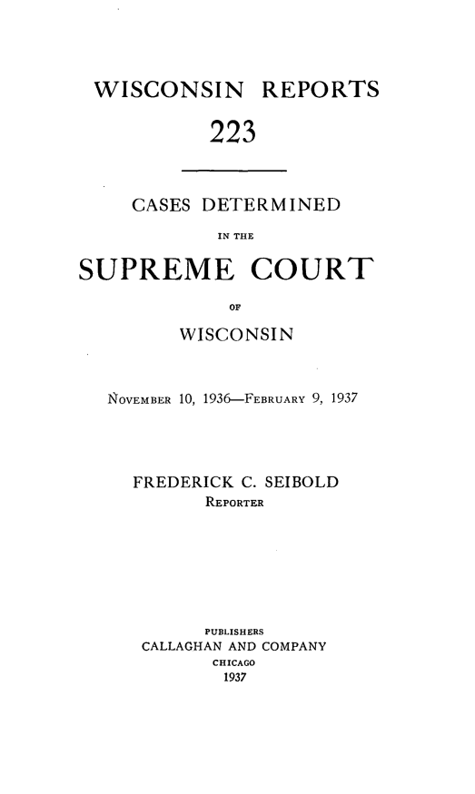 handle is hein.statereports/wirpts0223 and id is 1 raw text is: WISCONSIN

REPORTS

223

CASES DETERMINED
IN THE
SUPREME COURT
OF
WISCONSIN
NOVEMBER 10, 1936-FEBRUARY 9, 1937
FREDERICK C. SEIBOLD
REPORTER
PUBLISHERS
CALLAGHAN AND COMPANY
CHICAGO
1937


