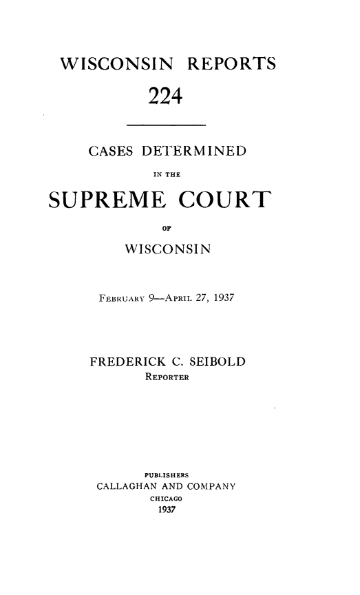 handle is hein.statereports/wirpts0224 and id is 1 raw text is: WISCONSIN

REPORTS

224

CASES DETERMINED
IN THE
SUPREME COURT
OF

WISCONSIN
FEBRUARY 9-APRIL 27, 1937
FREDERICK C. SEIBOLD
REPORTER
PUBLISHERS
CALLAGHAN AND COMPANY
CHICAGO
1937


