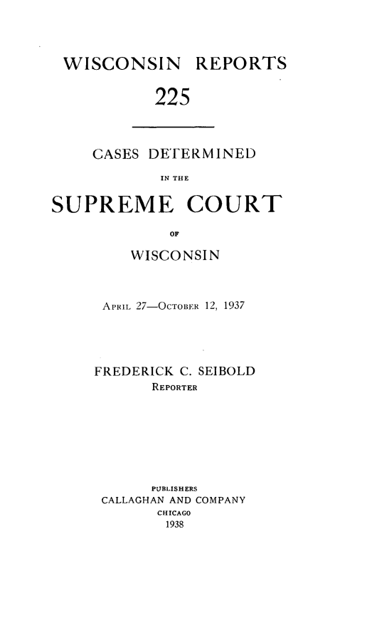 handle is hein.statereports/wirpts0225 and id is 1 raw text is: WISCONSIN

REPORTS

225

GASES DETERMINED
IN THE
SUPREME COURT
OF

WISCONSIN
APHIL 27-OCTOBER 12, 1937
FREDERICK C. SEIBOLD
REPORTER
PUBLISHERS
CALLAGHAN AND COMPANY
CHICAGO
1938


