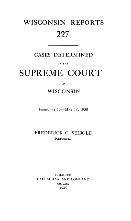 handle is hein.statereports/wirpts0227 and id is 1 raw text is: WISCONSIN

REPORTS

227

CASES DETERMINED
IN THE
SUPREME COURT
OF

WISCONSIN
FEBRUARY 15-MAY 17, 1938
FREDERICK C. SEIBOLD
REPORTER
PUBLISHERS
CALLAGHAN AND COMPANY
CHICAGO
1938


