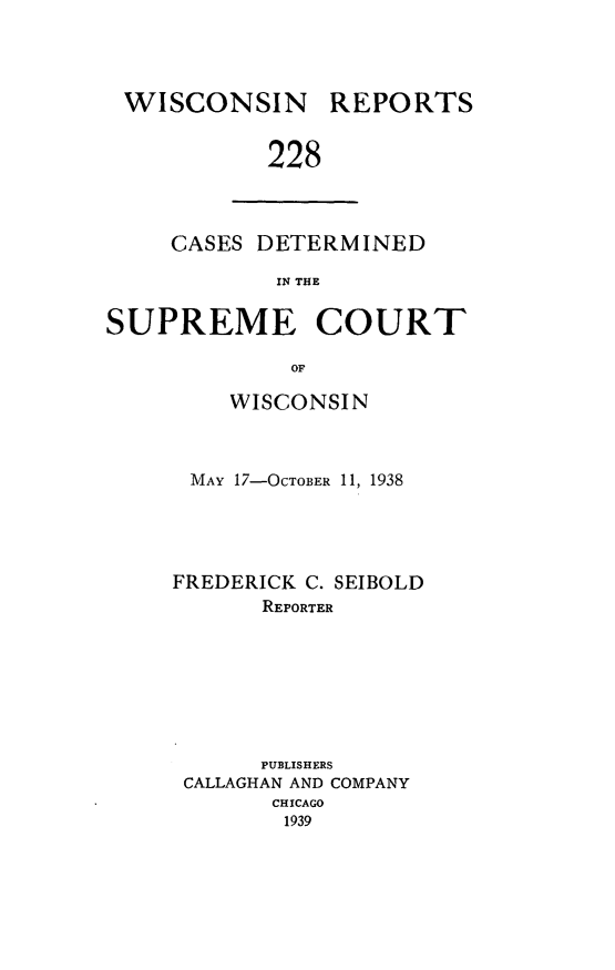 handle is hein.statereports/wirpts0228 and id is 1 raw text is: WISCONSIN

REPORTS

228

CASES DETERMINED
IN THE
SUPREME COURT
OF

WISCONSIN
MAY 17-OCTOBER 11, 1938
FREDERICK C. SEIBOLD
REPORTER
PUBLISHERS
CALLAGHAN AND COMPANY
CHICAGO
1939


