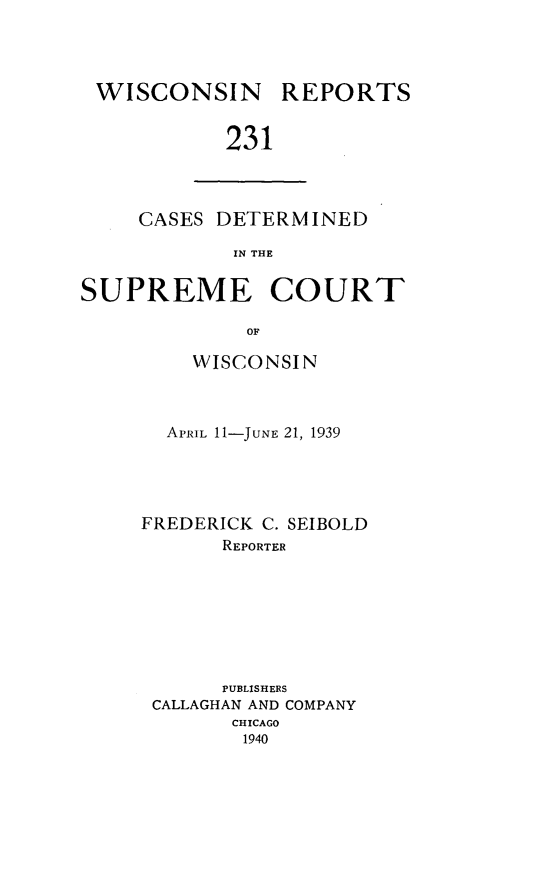 handle is hein.statereports/wirpts0231 and id is 1 raw text is: WISCONSIN

REPORTS

231

CASES DETERMINED
IN THE
SUPREME COURT
OF

WISCONSIN
APRIL 11-JUNE 21, 1939
FREDERICK C. SEIBOLD
REPORTER
PUBLISHERS
CALLAGHAN AND COMPANY
CHICAGO
1940



