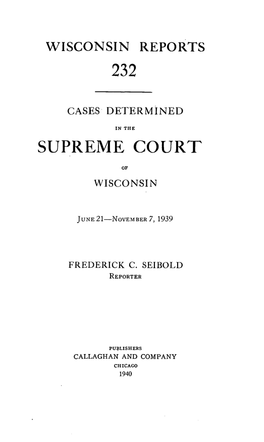 handle is hein.statereports/wirpts0232 and id is 1 raw text is: WISCONSIN

REPORTS

232

CASES DETERMINED
IN THE
SUPREME COURT
OF

WISCONSIN
JUNE 21-NOVEMBER 7, 1939
FREDERICK C. SEIBOLD
REPORTER
PUBLISHERS
CALLAGHAN AND COMPANY
CHICAGO
1940


