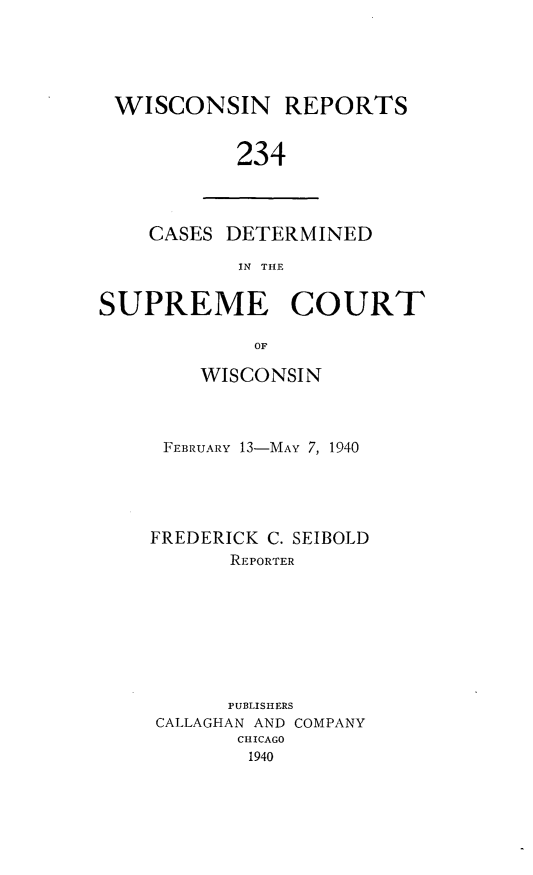 handle is hein.statereports/wirpts0234 and id is 1 raw text is: WISCONSIN REPORTS
234

CASES DETERMINED
IN THE

SUPREME COURT
OF
WISCONSIN

FEBRUARY 13-MAY 7, 1940
FREDERICK C. SEIBOLD
REPORTER
PUBLISHERS
CALLAGHAN AND COMPANY
CHICAGO
1940


