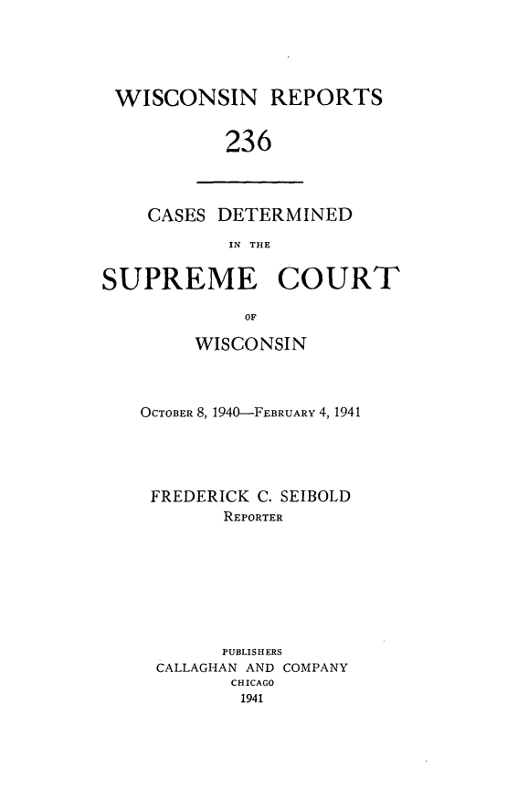 handle is hein.statereports/wirpts0236 and id is 1 raw text is: WISCONSIN REPORTS
236

CASES DETERMINED
IN THE

SUPREME COURT
OF
WISCONSIN

OCTOBER 8, 1940-FEBRUARY 4, 1941
FREDERICK C. SEIBOLD
REPORTER
PUBLISHERS
CALLAGHAN AND COMPANY
CHICAGO
1941


