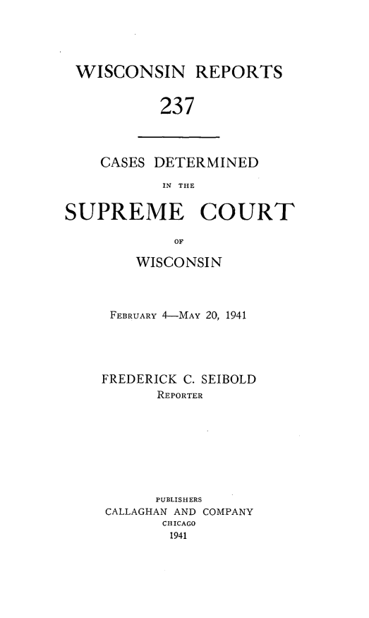 handle is hein.statereports/wirpts0237 and id is 1 raw text is: WISCONSIN REPORTS
237

CASES DETERMINED
IN THE

SUPREME COURT
OF
WISCONSIN

FEBRUARY 4-MAY 20, 1941
FREDERICK C. SEIBOLD
REPORTER
PUBLISHERS
CALLAGHAN AND COMPANY
CHICAGO
1941


