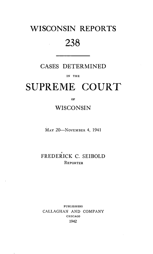 handle is hein.statereports/wirpts0238 and id is 1 raw text is: WISCONSIN REPORTS
238

CASES DETERMINED
IN THE

SUPREME COURT
OF
WISCONSIN

MAY 20-NOVEMBER 4, 1941
FREDERICK C. SEIBOLD
REPORTER
PUBLISHERS
CALLAGHAN AND COMPANY
CHICAGO
1942



