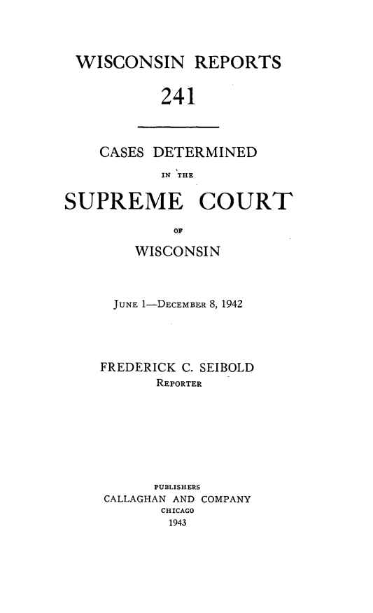 handle is hein.statereports/wirpts0241 and id is 1 raw text is: WISCONSIN REPORTS
241

CASES DETERMINED
IN THE

SUPREME COURT
OF
WISCONSIN

JUNE 1-DECEMBER 8, 1942
FREDERICK C. SEIBOLD
REPORTER
PUBLISHERS
CALLAGHAN AND COMPANY
CHICAGO
1943


