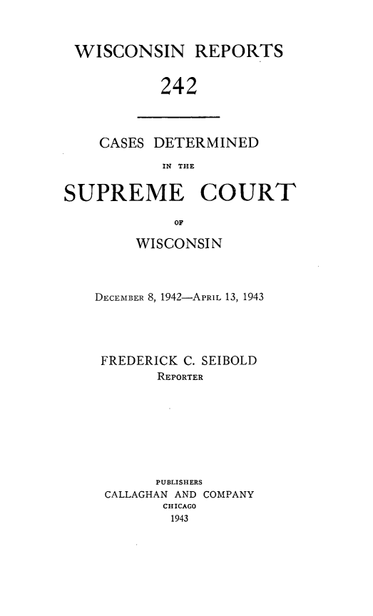 handle is hein.statereports/wirpts0242 and id is 1 raw text is: WISCONSIN REPORTS
242

CASES DETERMINED
IN THE

SUPREME COURT
OF
WISCONSIN

DECEMBER 8, 1942-APRIL 13, 1943
FREDERICK C. SEIBOLD
REPORTER
PUBLISHERS
CALLAGHAN AND COMPANY
CHICAGO
1943


