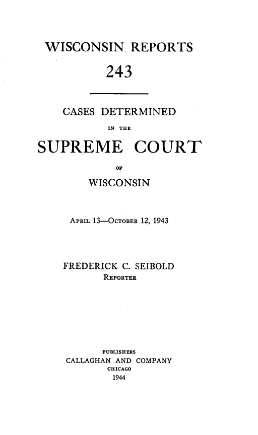 handle is hein.statereports/wirpts0243 and id is 1 raw text is: WISCONSIN, REPORTS
243

CASES DETERMINED
IN THE

SUPREME COURT
OF
WISCONSIN

APRIL 13-OCTOBER 12, 1943
FREDERICK C. SEIBOLD
REPORTER
PUBLISHERS
CALLAGHAN AND COMPANY
CHICAGO
1944


