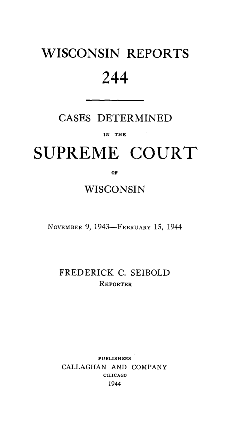 handle is hein.statereports/wirpts0244 and id is 1 raw text is: WISCONSIN REPORTS
244

CASES DETERMINED
IN THE

SUPREME COURT
OF
WISCONSIN

NOVEMBER 9, 1943-FEBRUARY 15, 1944
FREDERICK C. SEIBOLD
REPORTER
PUBLISHERS
CALLAGHAN AND COMPANY
CHICAGO
1944


