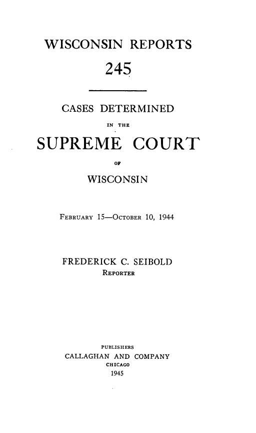 handle is hein.statereports/wirpts0245 and id is 1 raw text is: WISCONSIN REPORTS
245

CASES DETERMINED
IN THE

SUPREME COURT
OF
WISCONSIN

FEBRUARY 1S-OCTOBER 10, 1944
FREDERICK C. SEIBOLD
REPORTER
PUBLISHERS
CALLAGHAN AND COMPANY
CHICAGO
1945


