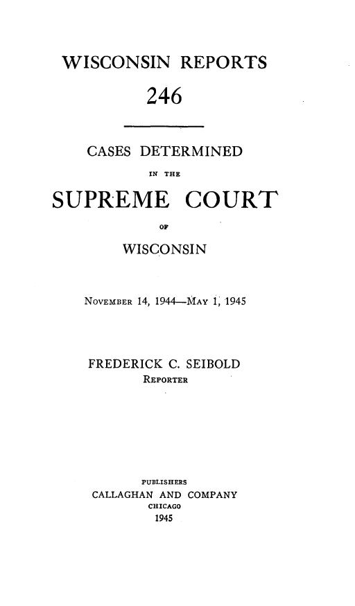 handle is hein.statereports/wirpts0246 and id is 1 raw text is: WISCONSIN REPORTS
246

CASES DETERMINED
IN THE

SUPREME COURT
OF
WISCONSIN

NOVEMBER 14, 1944-MAY 1, 1945
FREDERICK C. SEIBOLD
REPORTER
PUBLISHERS
CALLAGHAN AND COMPANY
CHICAGO
1945


