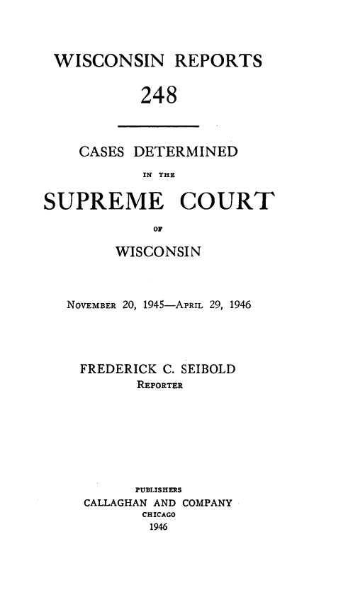 handle is hein.statereports/wirpts0248 and id is 1 raw text is: WISCONSIN REPORTS
248

CASES DETERMINED
IN THE

SUPREME COURT
OF
WISCONSIN

NOVEMBER 20, 1945-APRIL 29, 1946
FREDERICK C. SEIBOLD
REPORTER
PUBLISHERS
CALLAGHAN AND COMPANY
CHICAGO
1946


