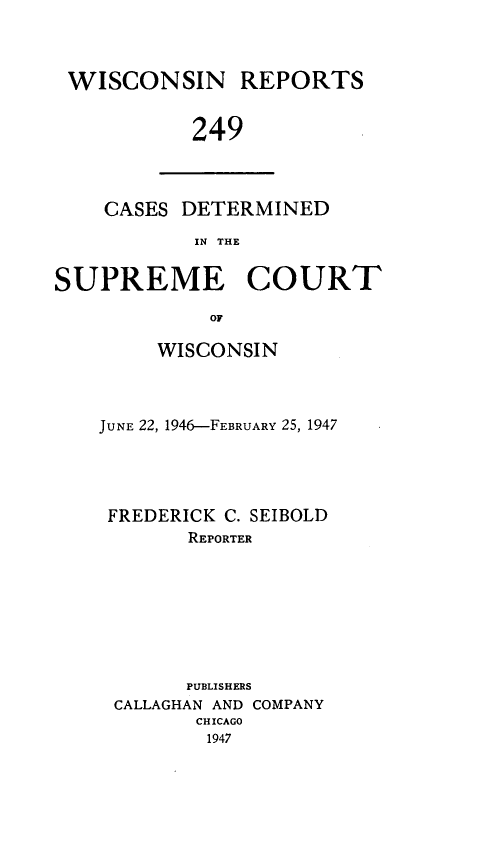 handle is hein.statereports/wirpts0249 and id is 1 raw text is: WISCONSIN REPORTS
249

CASES DETERMINED
IN THE

SUPREME COURT
OF
WISCONSIN

JUNE 22, 1946-FEBRUARY 25, 1947
FREDERICK C. SEIBOLD
REPORTER
PUBLISHERS
CALLAGHAN AND COMPANY
CHICAGO
1947


