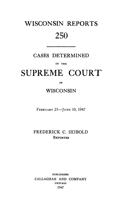 handle is hein.statereports/wirpts0250 and id is 1 raw text is: WISCONSIN REPORTS
250

CASES DETERMINED
IN THE

SUPREME COURT
OP
WISCONSIN

FEBRUARY 25-JUNE 10, 1947
FREDERICK C. SEIBOLD
REPORTER
PUBLISHERS
CALLAGHAN AND COMPANY
CHICAGO
1947


