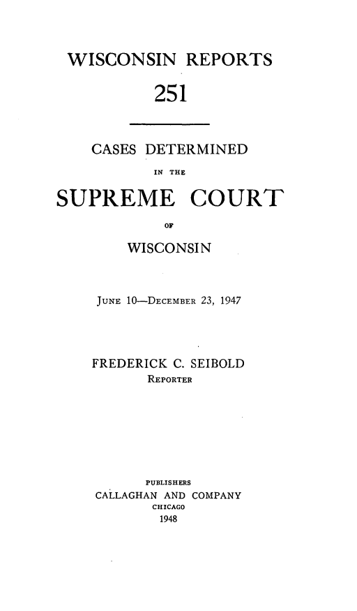 handle is hein.statereports/wirpts0251 and id is 1 raw text is: WISCONSIN REPORTS
251

CASES DETERMINED
IN THE

SUPREME COURT
OF
WISCONSIN

JUNE 10-DECEMBER 23, 1947
FREDERICK C. SEIBOLD
REPORTER
PUBLISHERS
CALLAGHAN AND COMPANY
CHICAGO
1948


