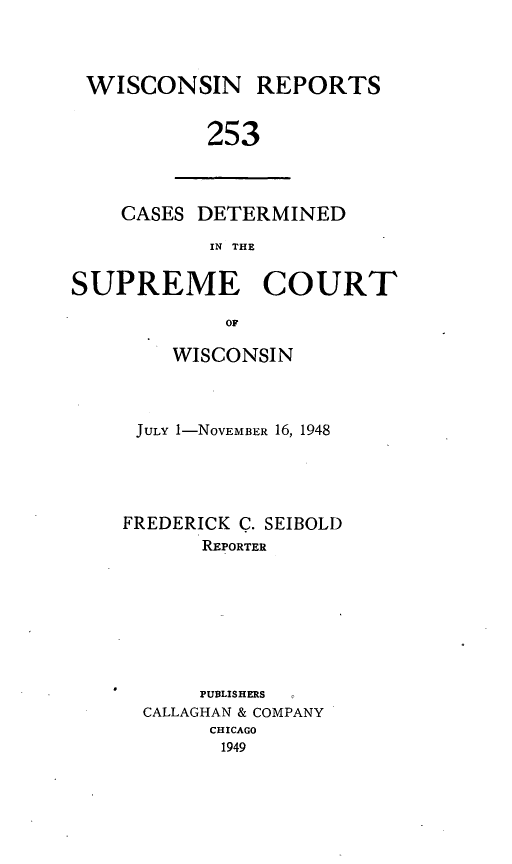 handle is hein.statereports/wirpts0253 and id is 1 raw text is: WISCONSIN REPORTS
253

CASES DETERMINED
IN THE

SUPREME COURT
OF
WISCONSIN

JULY 1-NOVEMBER 16, 1948
FREDERICK C. SEIBOLD
REPORTER
PUBLISHERS
CALLAGHAN & COMPANY
CHICAGO
1949


