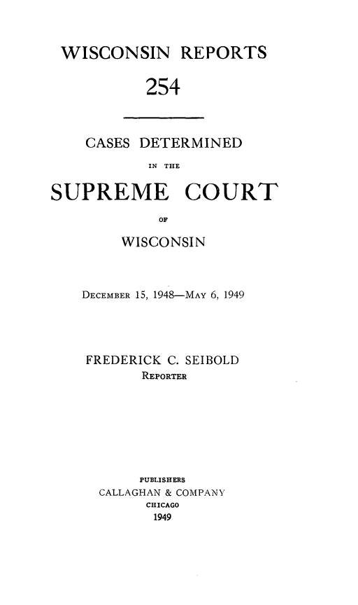 handle is hein.statereports/wirpts0254 and id is 1 raw text is: WISCONSIN REPORTS
254

CASES DETERMINED
IN THE

SUPREME COURT
OF
WISCONSIN

DECEMBER 15, 1948-MAY 6, 1949
FREDERICK C. SEIBOLD
REPORTER
PUBLISHERS
CALLAGHAN & COMPANY
CHICAGO
1949


