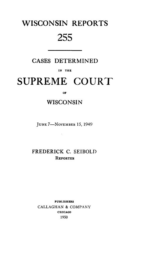 handle is hein.statereports/wirpts0255 and id is 1 raw text is: WISCONSIN REPORTS
255

CASES DETERMINED
IN THE

SUPREME COURT
OF
WISCONSI N

JUNE 7-NOVEMBER 15, 1949
FREDERICK C. SEIBOLD
REPORTER
PUBLISHERS
CALLAGHAN & COMPANY
CHICAGO
1950


