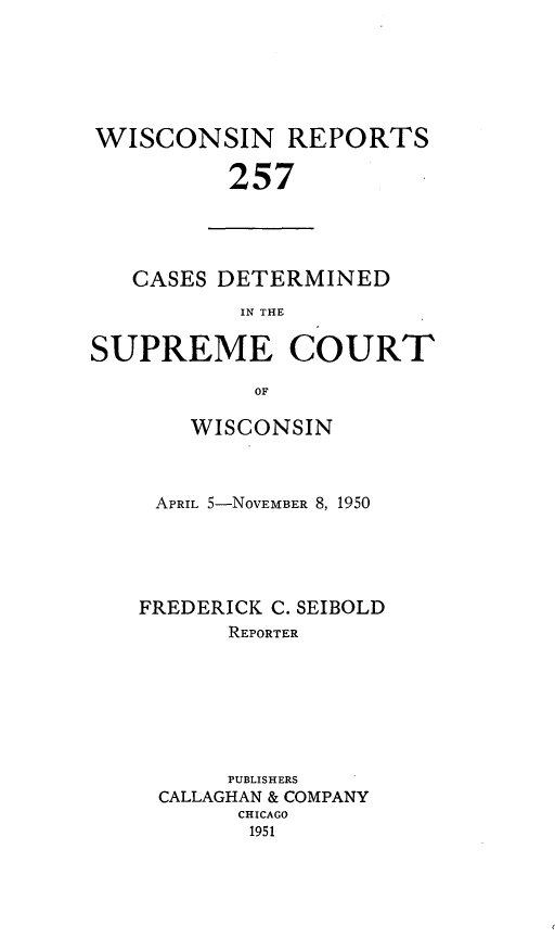 handle is hein.statereports/wirpts0257 and id is 1 raw text is: WISCONSIN REPORTS
257

CASES DETERMINED
IN THE
SUPREME COURT
OF

WISCONSIN
APRIL 5-NOVEMBER 8, 1950
FREDERICK C. SEIBOLD
REPORTER
PUBLISHERS
CALLAGHAN & COMPANY
CHICAGO
1951


