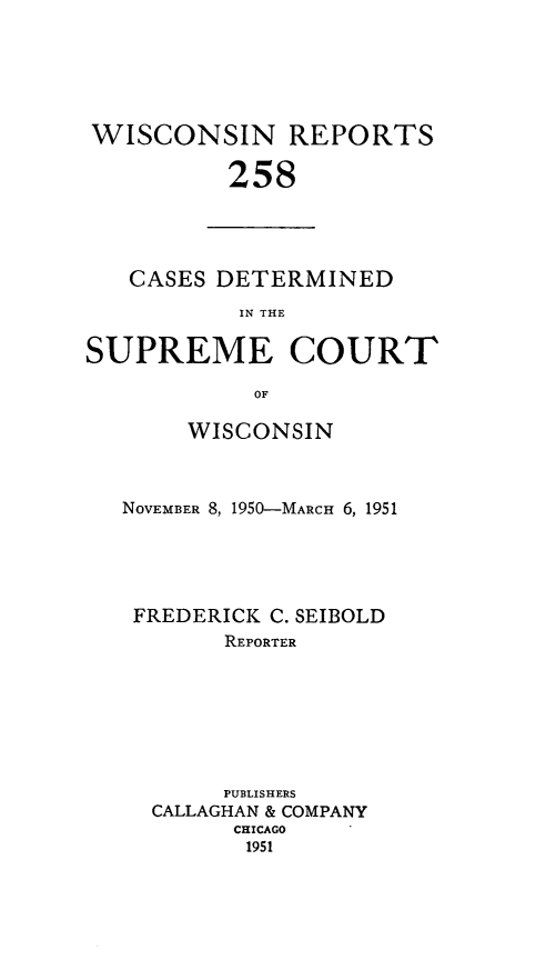 handle is hein.statereports/wirpts0258 and id is 1 raw text is: WISCONSIN REPORTS
258

CASES DETERMINED
IN THE
SUPREME COURT
OF

WISCONSIN
NOVEMBER 8, 1950-MARcH 6, 1951
FREDERICK C. SEIBOLD
REPORTER
PUBLISHERS
CALLAGHAN & COMPANY
CHICAGO
1951


