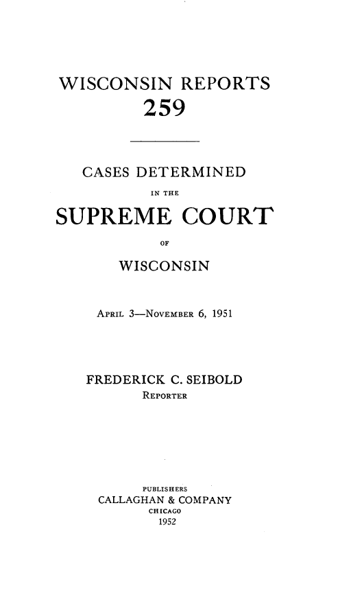 handle is hein.statereports/wirpts0259 and id is 1 raw text is: WISCONSIN REPORTS
259

CASES DETERMINED
IN THE
SUPREME COURT
OF

WISCONSIN
APRIL 3-NOVEMBER 6, 1951
FREDERICK C. SEIBOLD
REPORTER
PUBLISHERS
CALLAGHAN & COMPANY
CHICAGO
1952


