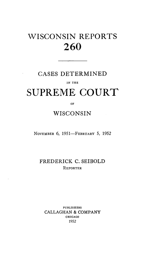 handle is hein.statereports/wirpts0260 and id is 1 raw text is: WISCONSIN REPORTS
260

CASES DETERMINED
IN THE
SUPREME COURT
OF
WISCONSIN
NOVEMBER 6, 1951-FEBRUARY 5, 1952
FREDERICK C. SEIBOLD
REPORTER
PUBLISHERS
CALLAGHAN & COMPANY
CHICAGO
1952


