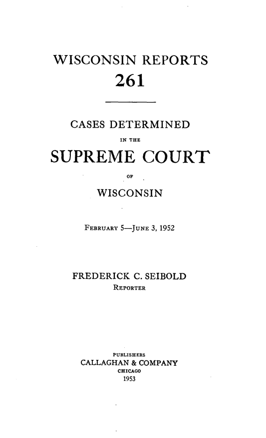 handle is hein.statereports/wirpts0261 and id is 1 raw text is: WISCONSIN REPORTS
261

CASES DETERMINED
IN THE

SUPREME COURT
OF
WISCONSIN

FEBRUARY 5-JUNE 3, 1952
FREDERICK C. SEIBOLD
REPORTER
PUBLISHERS
CALLAGHAN & COMPANY
CHICAGO
1953


