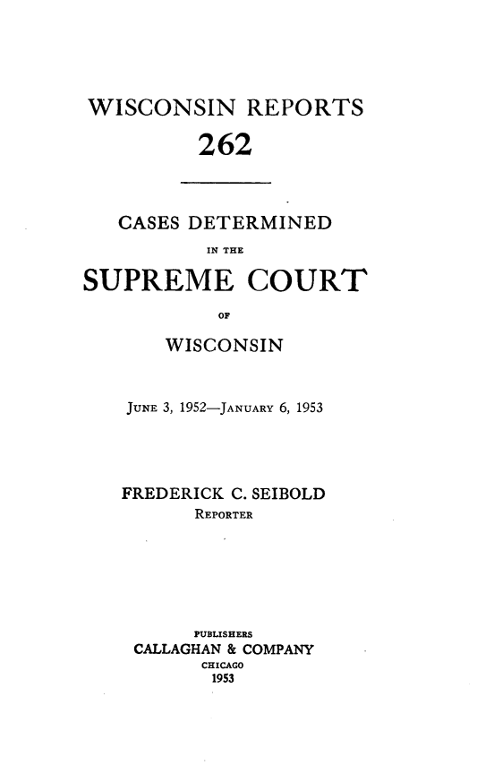 handle is hein.statereports/wirpts0262 and id is 1 raw text is: WISCONSIN REPORTS
262

CASES DETERMINED
IN THE
SUPREME COURT
OF

WISCONSIN
JUNE 3, 1952-JANUARY 6, 1953
FREDERICK C. SEIBOLD
REPORTER
PUBLISHERS
CALLAGHAN & COMPANY
CHICAGO
1953


