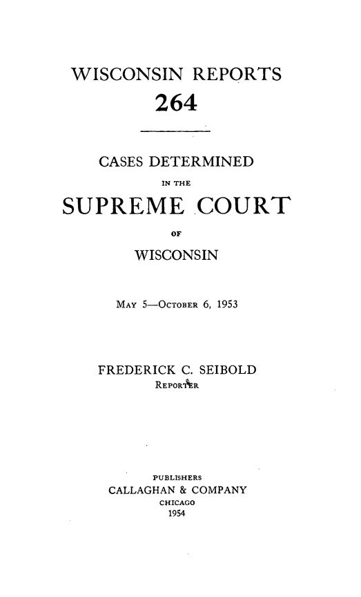 handle is hein.statereports/wirpts0264 and id is 1 raw text is: WISCONSIN REPORTS
264

CASES DETERMINED
IN THE

SUPREME .COURT
OF
WISCONSIN

MAY 5-OCTOBER 6, 1953
FREDERICK C. SEIBOLD
REPORAER
PUBLISHERS
CALLAGHAN & COMPANY
CHICAGO
1954


