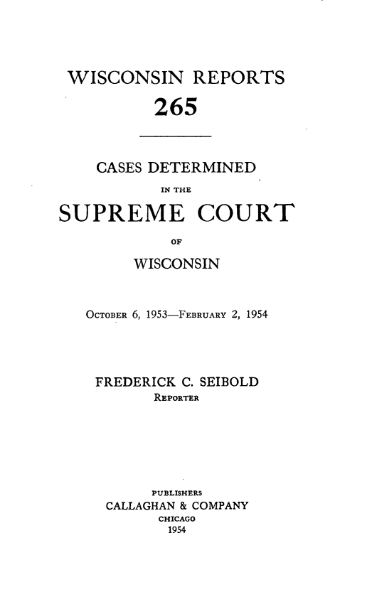 handle is hein.statereports/wirpts0265 and id is 1 raw text is: WISCONSIN REPORTS
265

CASES DETERMINED
IN THE

SUPREME COURT
OF
WISCONSIN

OCTOBER 6, 1953-FEBRUARY 2, 1954
FREDERICK C. SEIBOLD
REPORTER
PUBLISHERS
CALLAGHAN & COMPANY
CHICAGO
1954


