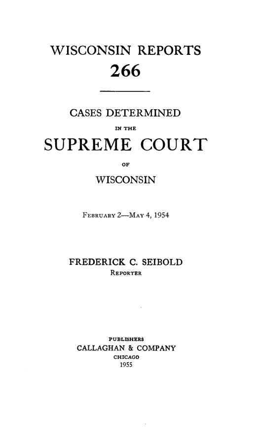 handle is hein.statereports/wirpts0266 and id is 1 raw text is: WISCONSIN REPORTS
266

CASES DETERMINED
IN THE

SUPREME COURT
OF
WISCONSIN

FEBRUARY 2-MAY 4, 1954
FREDERICK C. SEIBOLD
REPORTER
PUBLISHERS
CALLAGHAN & COMPANY
CHICAGO
1955


