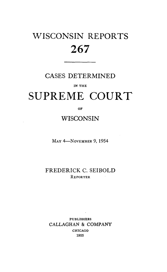 handle is hein.statereports/wirpts0267 and id is 1 raw text is: WISCONSIN REPORTS
267

CASES DETERMINED
IN THE

SUPREME COURT
OF
WISCONSIN

MAY 4-NOVEMBER 9, 1954
FREDERICK C. SEIBOLD
REPORTER
PUBLISHERS
CALLAGHAN & COMPANY
CHICAGO
1955


