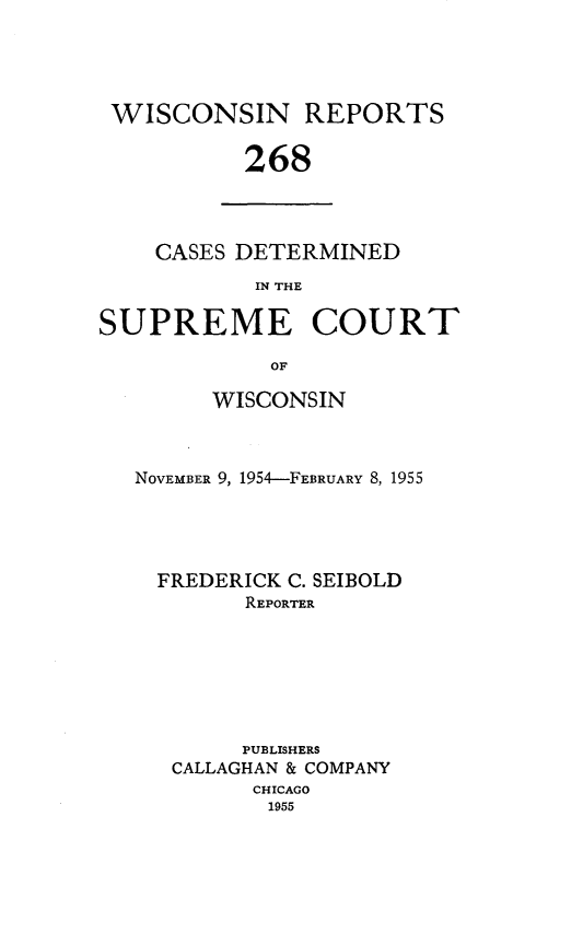handle is hein.statereports/wirpts0268 and id is 1 raw text is: WISCONSIN REPORTS
268

CASES DETERMINED
IN THE

SUPREME COURT
OF
WISCONSIN

NOVEMBER 9, 1954-FEBRUARY 8, 1955
FREDERICK C. SEIBOLD
REPORTER
PUBLISHERS
CALLAGHAN & COMPANY
CHICAGO
1955


