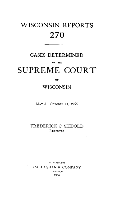 handle is hein.statereports/wirpts0270 and id is 1 raw text is: WISCONSIN REPORTS
270

CASES DETERMINED
IN THE

SUPREME COURT
OF
WISCONSIN

MAY 3-OCTOBER 11, 1955
FREDERICK C. SEIBOLD
REPORTER
PUBLISHERS
CALLAGHAN & COMPANY
CHICAGO
1956


