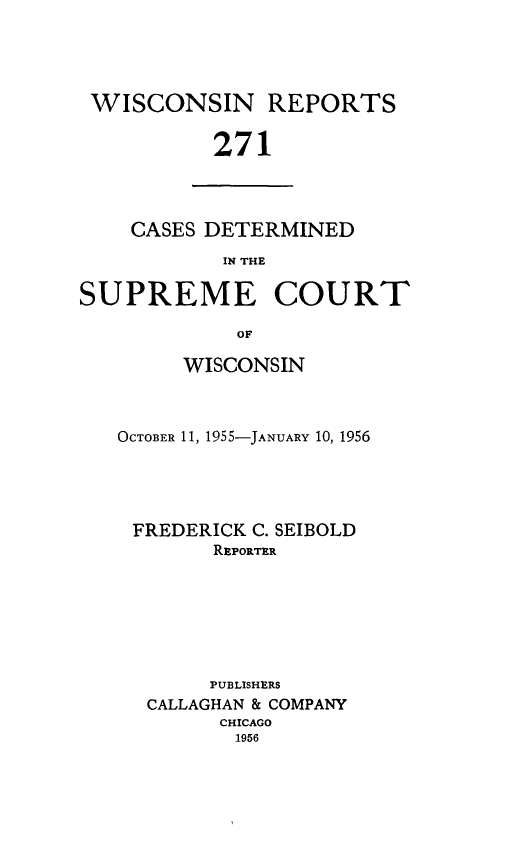 handle is hein.statereports/wirpts0271 and id is 1 raw text is: WISCONSIN REPORTS
271

CASES DETERMINED
IN THE

SUPREME COURT
OF
WISCONSIN

OCTOBER 11, 1955-JANUARY 10, 1956
FREDERICK C. SEIBOLD
REPORTER
PUBLISHERS
CALLAGHAN & COMPANY
CHICAGO
1956


