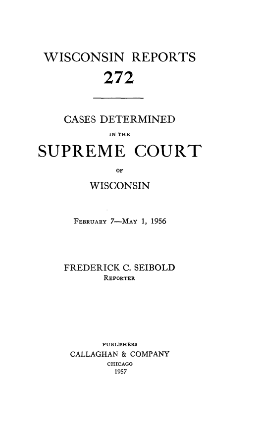 handle is hein.statereports/wirpts0272 and id is 1 raw text is: WISCONSIN REPORTS
272

CASES DETERMINED
IN THE

SUPREME COURT
OF
WISCONSIN

FEBRUARY 7-MAY 1, 1956
FREDERICK C. SEIBOLD
REPORTER
PUBLISHERS
CALLAGHAN & COMPANY
CHICAGO
1957


